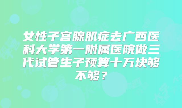 女性子宫腺肌症去广西医科大学第一附属医院做三代试管生子预算十万块够不够？