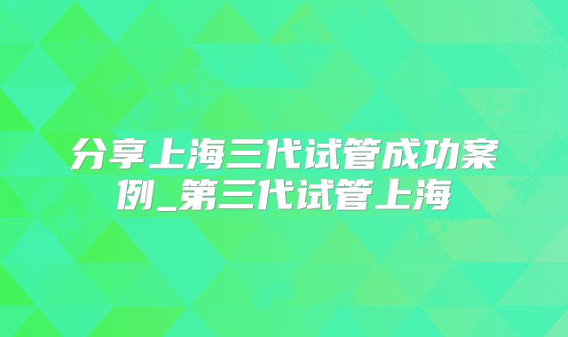 分享上海三代试管成功案例_第三代试管上海