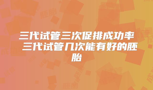 三代试管三次促排成功率 三代试管几次能有好的胚胎