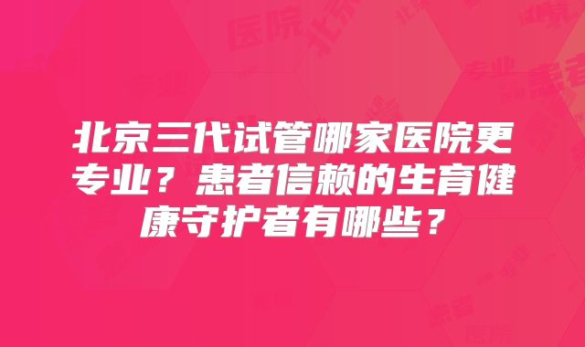 北京三代试管哪家医院更专业？患者信赖的生育健康守护者有哪些？