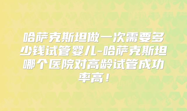 哈萨克斯坦做一次需要多少钱试管婴儿-哈萨克斯坦哪个医院对高龄试管成功率高！