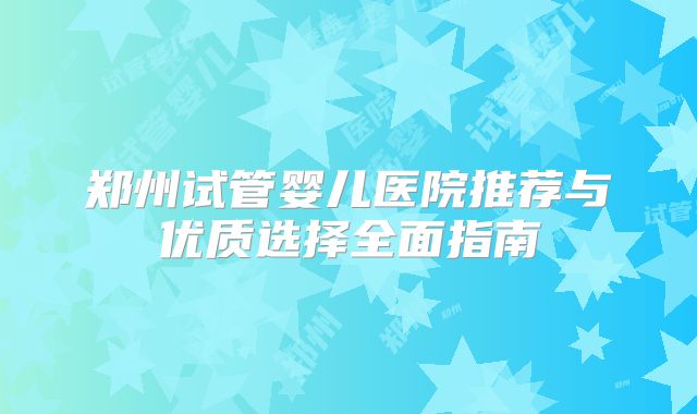 郑州试管婴儿医院推荐与优质选择全面指南