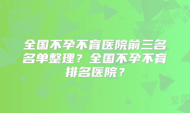 全国不孕不育医院前三名名单整理?全国不孕不育排名医院?