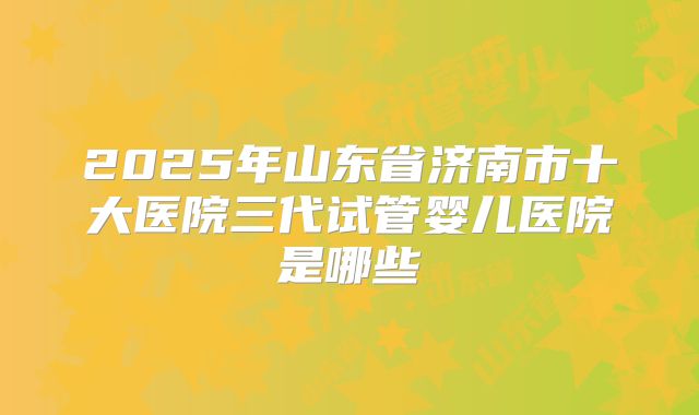 2025年山东省济南市十大医院三代试管婴儿医院是哪些