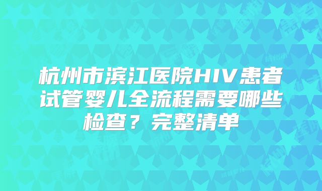 杭州市滨江医院HIV患者试管婴儿全流程需要哪些检查？完整清单