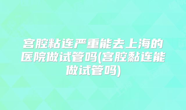 宫腔粘连严重能去上海的医院做试管吗(宫腔黏连能做试管吗)