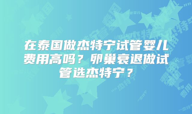 在泰国做杰特宁试管婴儿费用高吗？卵巢衰退做试管选杰特宁？