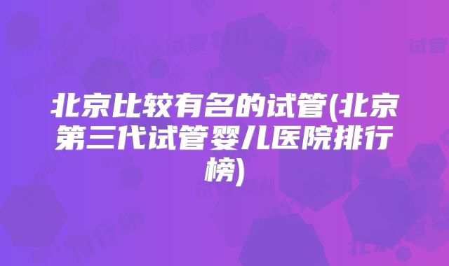 北京比较有名的试管(北京第三代试管婴儿医院排行榜)