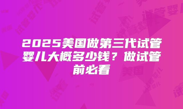 2025美国做第三代试管婴儿大概多少钱？做试管前必看