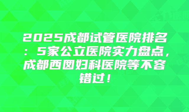 2025成都试管医院排名:5家公立医院实力盘点,成都西囡妇科医院等不容错过!