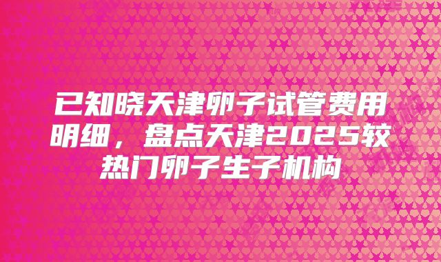 已知晓天津卵子试管费用明细，盘点天津2025较热门卵子生子机构