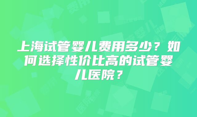 上海试管婴儿费用多少？如何选择性价比高的试管婴儿医院？