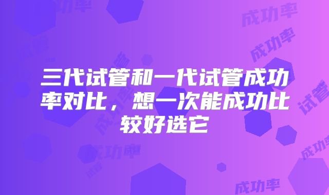 三代试管和一代试管成功率对比，想一次能成功比较好选它