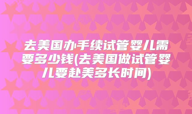 去美国办手续试管婴儿需要多少钱(去美国做试管婴儿要赴美多长时间)