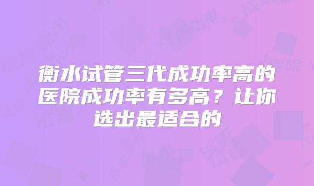 衡水试管三代成功率高的医院成功率有多高？让你选出最适合的