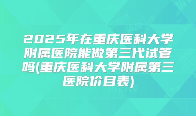 2025年在重庆医科大学附属医院能做第三代试管吗(重庆医科大学附属第三医院价目表)