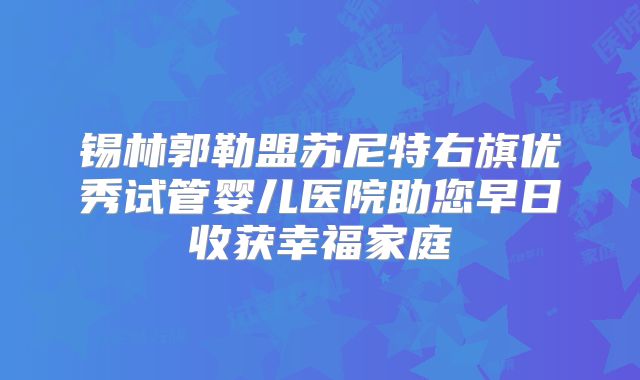锡林郭勒盟苏尼特右旗优秀试管婴儿医院助您早日收获幸福家庭