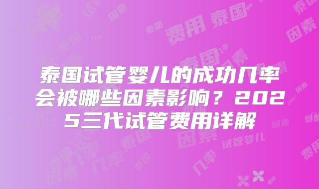 泰国试管婴儿的成功几率会被哪些因素影响？2025三代试管费用详解