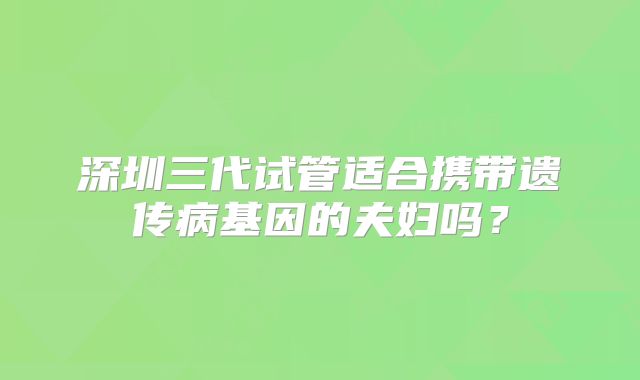 深圳三代试管适合携带遗传病基因的夫妇吗？