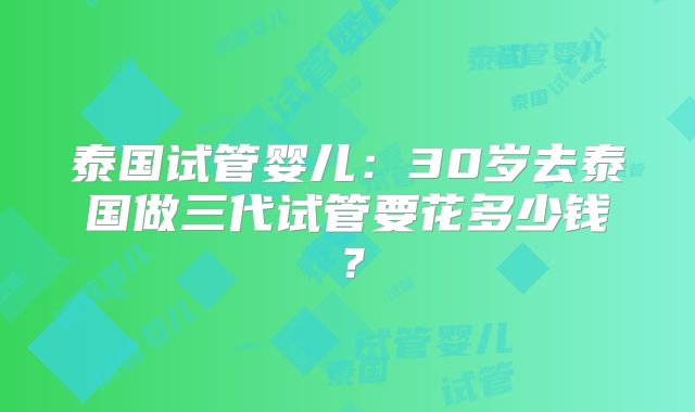 泰国试管婴儿：30岁去泰国做三代试管要花多少钱？