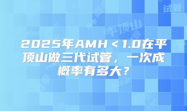 2025年AMH<1.0在平顶山做三代试管,一次成概率有多大?