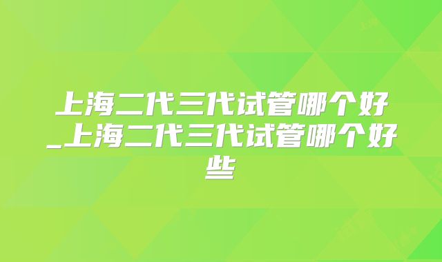 上海二代三代试管哪个好_上海二代三代试管哪个好些