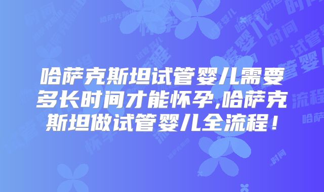 哈萨克斯坦试管婴儿需要多长时间才能怀孕,哈萨克斯坦做试管婴儿全流程！
