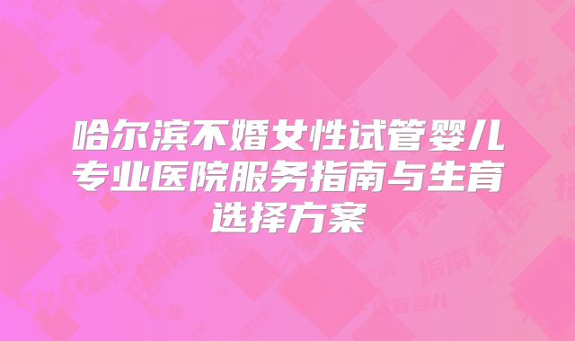 哈尔滨不婚女性试管婴儿专业医院服务指南与生育选择方案