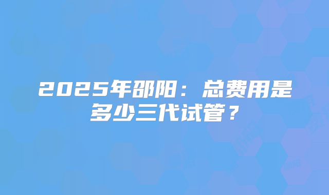 2025年邵阳：总费用是多少三代试管？