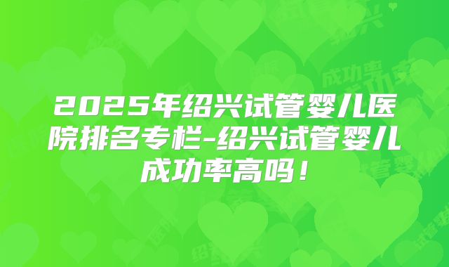 2025年绍兴试管婴儿医院排名专栏-绍兴试管婴儿成功率高吗！