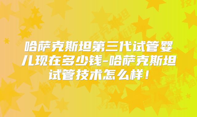 哈萨克斯坦第三代试管婴儿现在多少钱-哈萨克斯坦试管技术怎么样！
