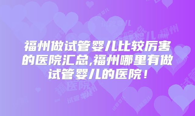 福州做试管婴儿比较厉害的医院汇总,福州哪里有做试管婴儿的医院！