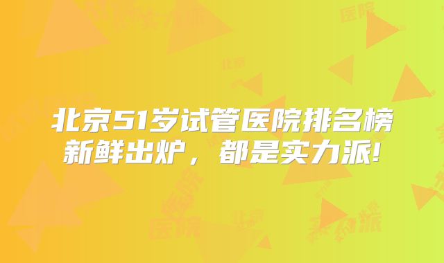 北京51岁试管医院排名榜新鲜出炉，都是实力派!