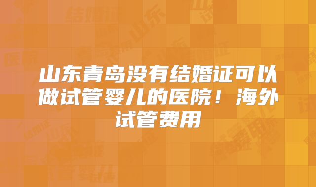 山东青岛没有结婚证可以做试管婴儿的医院！海外试管费用