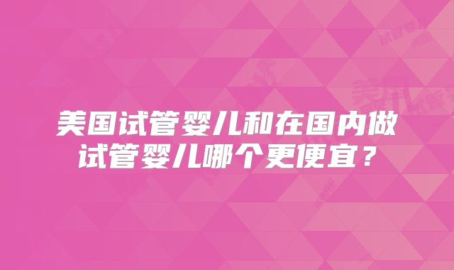 美国试管婴儿和在国内做试管婴儿哪个更便宜?