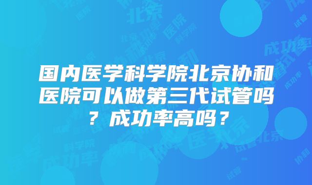 国内医学科学院北京协和医院可以做第三代试管吗？成功率高吗？