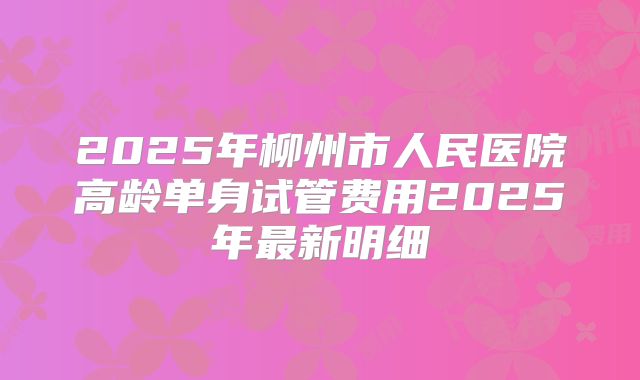 2025年柳州市人民医院高龄单身试管费用2025年最新明细