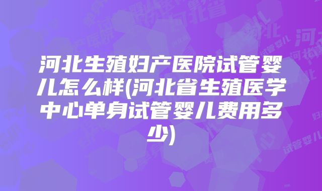 河北生殖妇产医院试管婴儿怎么样(河北省生殖医学中心单身试管婴儿费用多少)