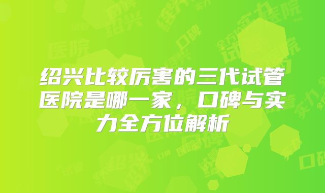 绍兴比较厉害的三代试管医院是哪一家,口碑与实力全方位解析