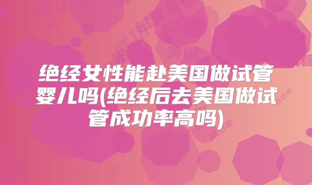 绝经女性能赴美国做试管婴儿吗(绝经后去美国做试管成功率高吗)