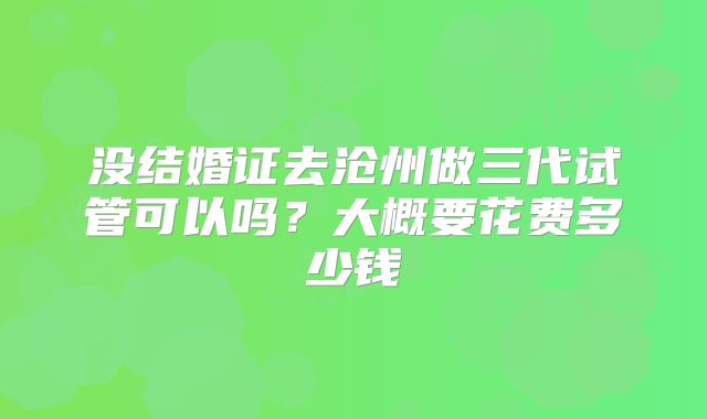 没结婚证去沧州做三代试管可以吗？大概要花费多少钱