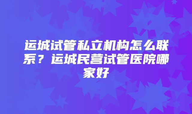 运城试管私立机构怎么联系?运城民营试管医院哪家好