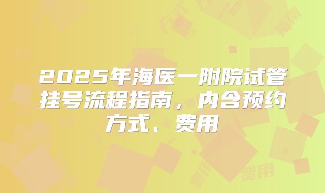 2025年海医一附院试管挂号流程指南,内含预约方式、费用