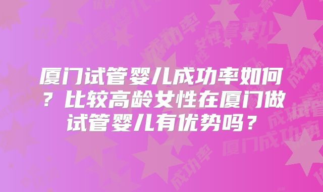 厦门试管婴儿成功率如何?比较高龄女性在厦门做试管婴儿有优势吗?