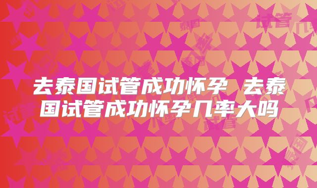 去泰国试管成功怀孕 去泰国试管成功怀孕几率大吗