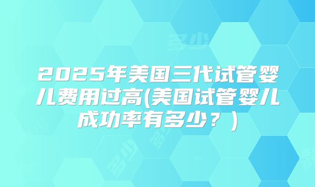 2025年美国三代试管婴儿费用过高(美国试管婴儿成功率有多少？)