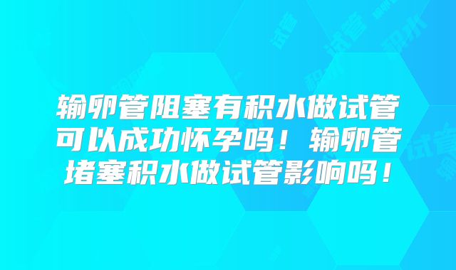 输卵管阻塞有积水做试管可以成功怀孕吗！输卵管堵塞积水做试管影响吗！