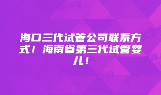 海口三代试管公司联系方式！海南省第三代试管婴儿！