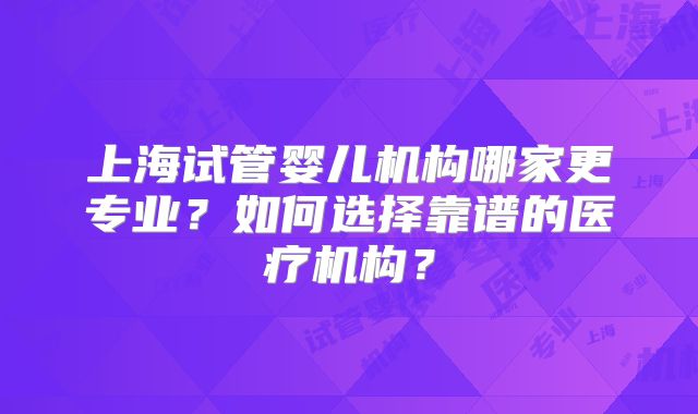 上海试管婴儿机构哪家更专业?如何选择靠谱的医疗机构?