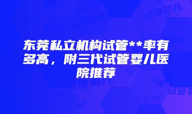 东莞私立机构试管**率有多高，附三代试管婴儿医院推荐